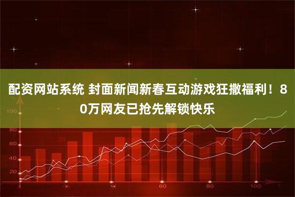 配资网站系统 封面新闻新春互动游戏狂撒福利！80万网友已抢先解锁快乐