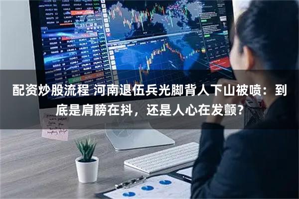 配资炒股流程 河南退伍兵光脚背人下山被喷：到底是肩膀在抖，还是人心在发颤？