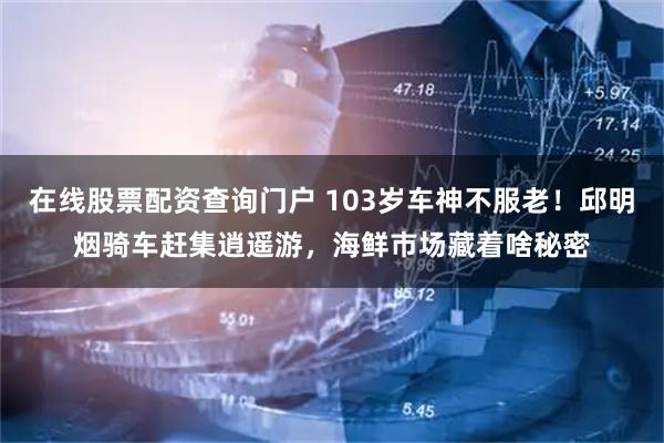 在线股票配资查询门户 103岁车神不服老！邱明烟骑车赶集逍遥游，海鲜市场藏着啥秘密