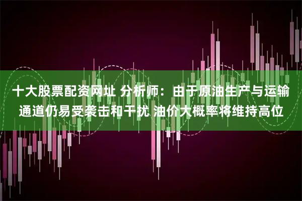 十大股票配资网址 分析师：由于原油生产与运输通道仍易受袭击和干扰 油价大概率将维持高位