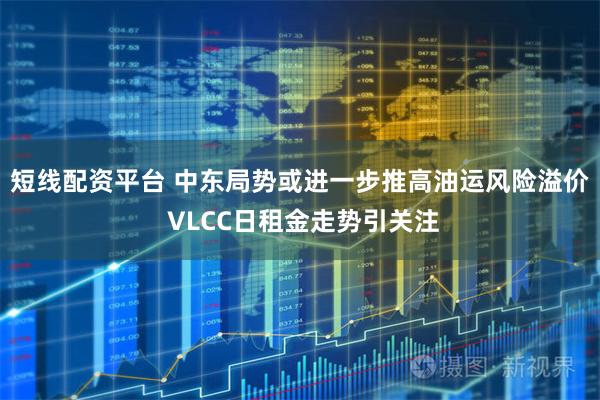 短线配资平台 中东局势或进一步推高油运风险溢价 VLCC日租金走势引关注