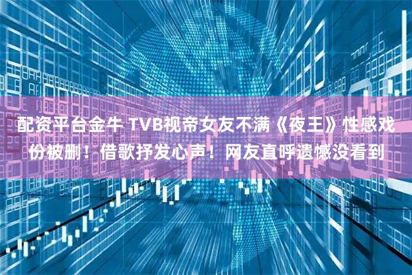 配资平台金牛 TVB视帝女友不满《夜王》性感戏份被删！借歌抒发心声！网友直呼遗憾没看到