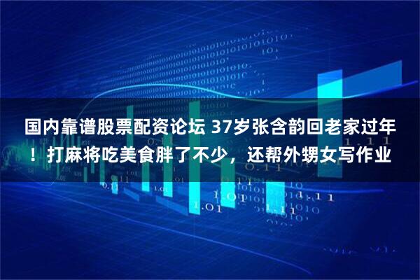 国内靠谱股票配资论坛 37岁张含韵回老家过年！打麻将吃美食胖了不少，还帮外甥女写作业