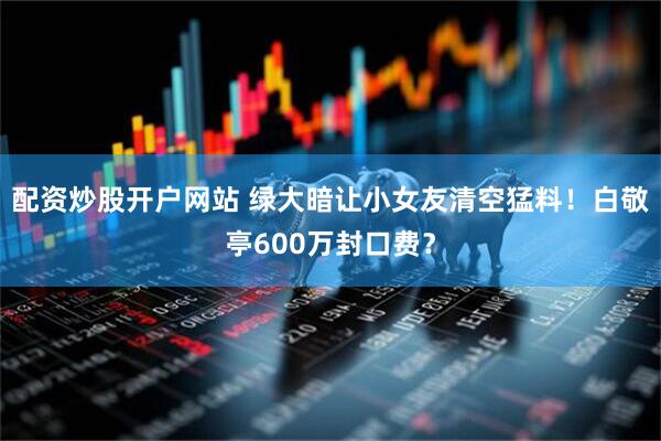 配资炒股开户网站 绿大暗让小女友清空猛料！白敬亭600万封口费？