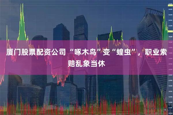 厦门股票配资公司 “啄木鸟”变“蝗虫”，职业索赔乱象当休