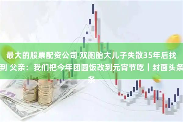 最大的股票配资公司 双胞胎大儿子失散35年后找到 父亲：我们把今年团圆饭改到元宵节吃｜封面头条
