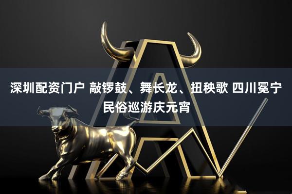 深圳配资门户 敲锣鼓、舞长龙、扭秧歌 四川冕宁民俗巡游庆元宵