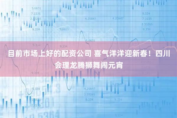 目前市场上好的配资公司 喜气洋洋迎新春！四川会理龙腾狮舞闹元宵