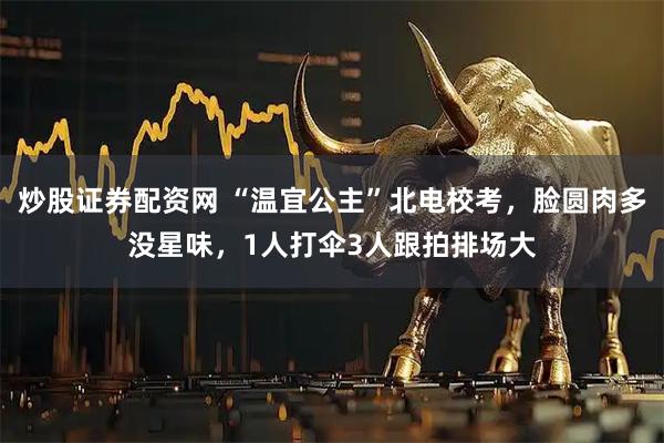 炒股证券配资网 “温宜公主”北电校考，脸圆肉多没星味，1人打伞3人跟拍排场大