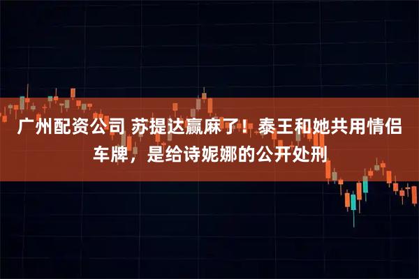 广州配资公司 苏提达赢麻了！泰王和她共用情侣车牌，是给诗妮娜的公开处刑