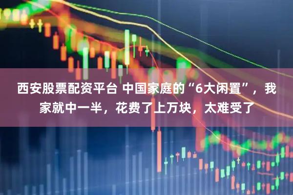 西安股票配资平台 中国家庭的“6大闲置”，我家就中一半，花费了上万块，太难受了