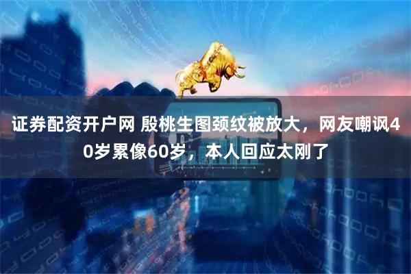 证券配资开户网 殷桃生图颈纹被放大，网友嘲讽40岁累像60岁，本人回应太刚了