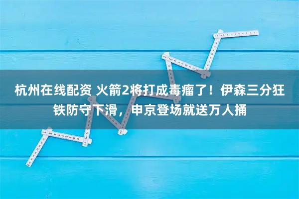 杭州在线配资 火箭2将打成毒瘤了！伊森三分狂铁防守下滑，申京登场就送万人捅