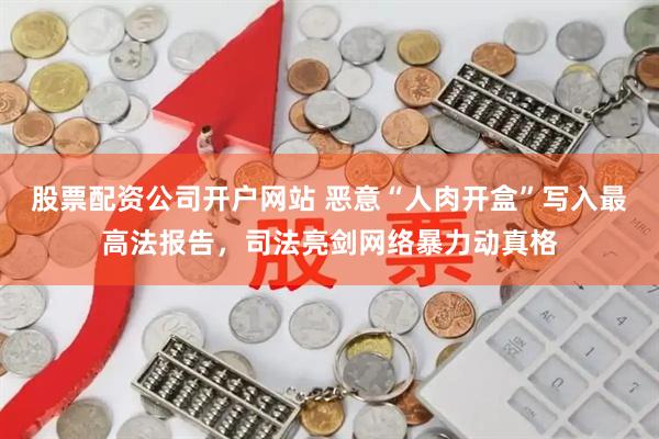 股票配资公司开户网站 恶意“人肉开盒”写入最高法报告，司法亮剑网络暴力动真格