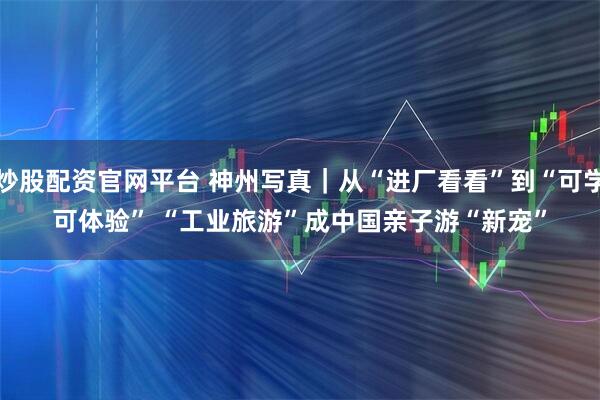 炒股配资官网平台 神州写真｜从“进厂看看”到“可学可体验” “工业旅游”成中国亲子游“新宠”
