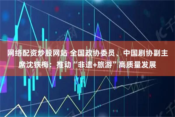 网络配资炒股网站 全国政协委员、中国剧协副主席沈铁梅：推动“非遗+旅游”高质量发展