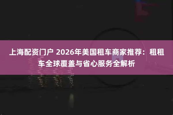 上海配资门户 2026年美国租车商家推荐：租租车全球覆盖与省心服务全解析