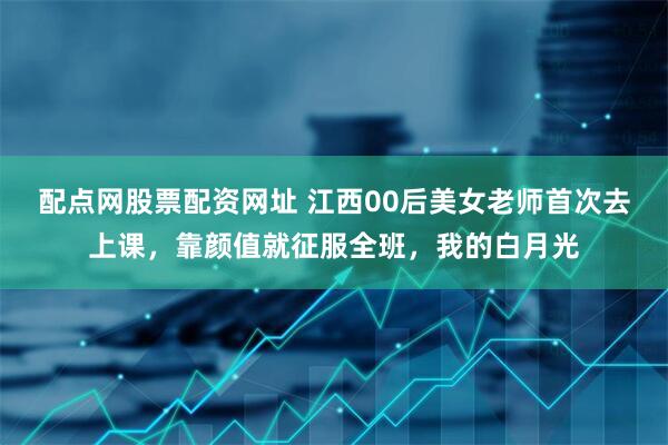 配点网股票配资网址 江西00后美女老师首次去上课，靠颜值就征服全班，我的白月光