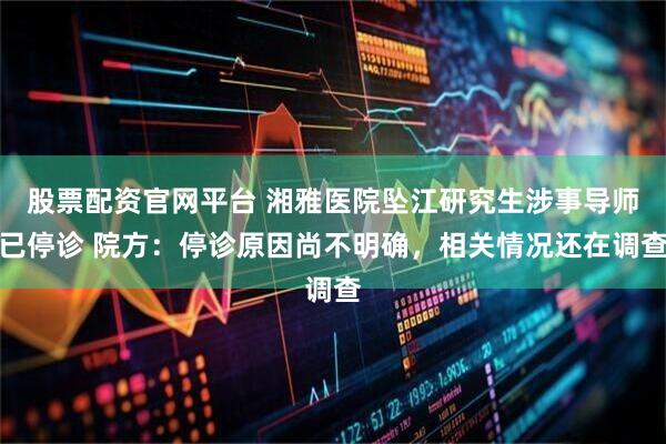 股票配资官网平台 湘雅医院坠江研究生涉事导师已停诊 院方：停诊原因尚不明确，相关情况还在调查