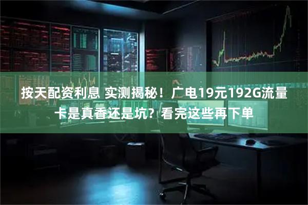 按天配资利息 实测揭秘！广电19元192G流量卡是真香还是坑？看完这些再下单
