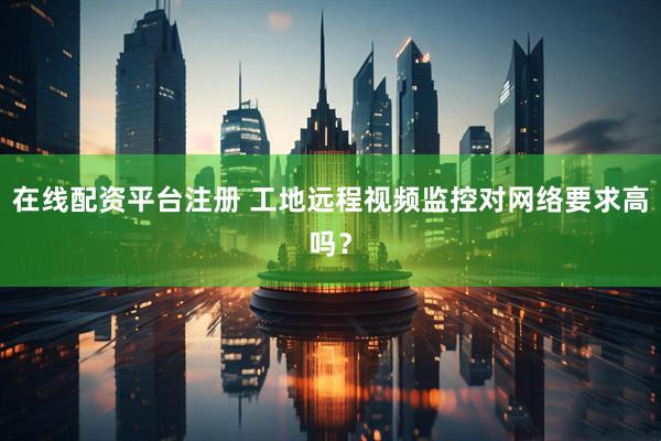 在线配资平台注册 工地远程视频监控对网络要求高吗？