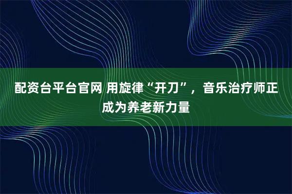 配资台平台官网 用旋律“开刀”，音乐治疗师正成为养老新力量