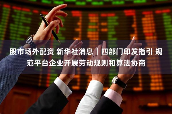 股市场外配资 新华社消息｜四部门印发指引 规范平台企业开展劳动规则和算法协商