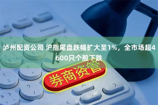 泸州配资公司 沪指尾盘跌幅扩大至1%，全市场超4600只个股下跌