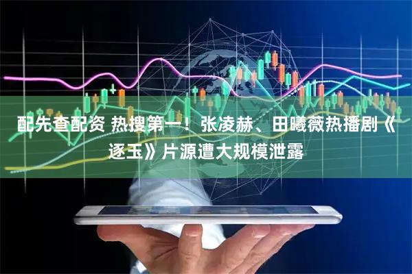 配先查配资 热搜第一！张凌赫、田曦薇热播剧《逐玉》片源遭大规模泄露