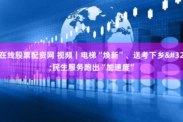 在线股票配资网 视频｜电梯“焕新”、送考下乡 民生服务跑出“加速度”