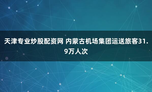 天津专业炒股配资网 内蒙古机场集团运送旅客31.9万人次