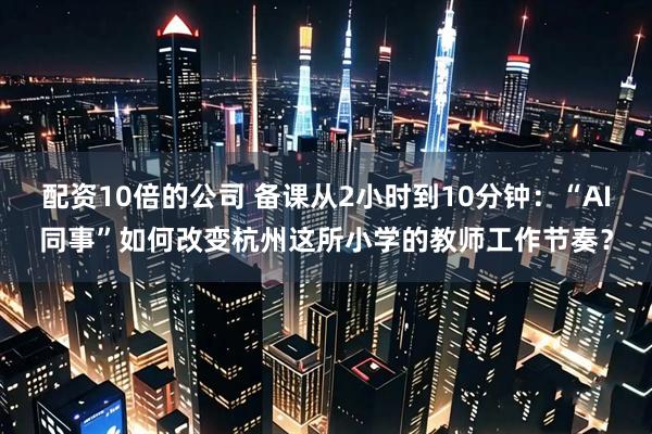 配资10倍的公司 备课从2小时到10分钟：“AI同事”如何改变杭州这所小学的教师工作节奏？