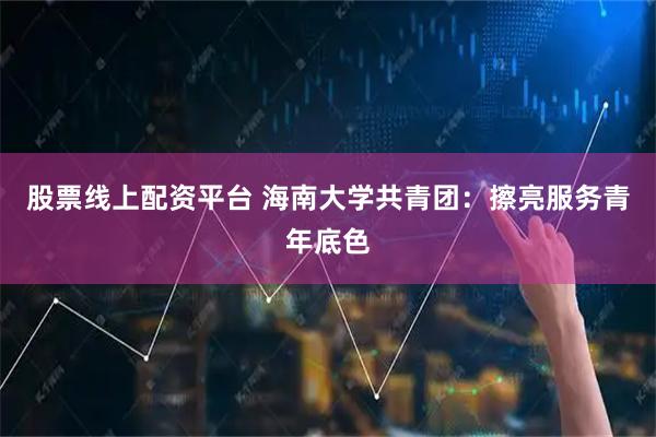 股票线上配资平台 海南大学共青团：擦亮服务青年底色