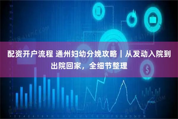 配资开户流程 通州妇幼分娩攻略｜从发动入院到出院回家，全细节整理