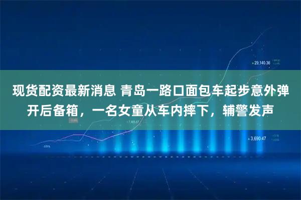 现货配资最新消息 青岛一路口面包车起步意外弹开后备箱，一名女童从车内摔下，辅警发声