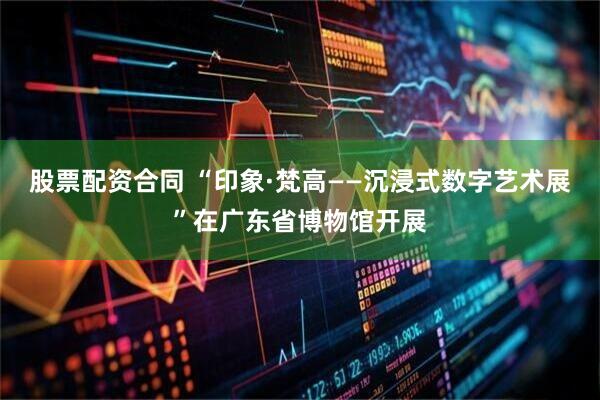 股票配资合同 “印象·梵高——沉浸式数字艺术展”在广东省博物馆开展