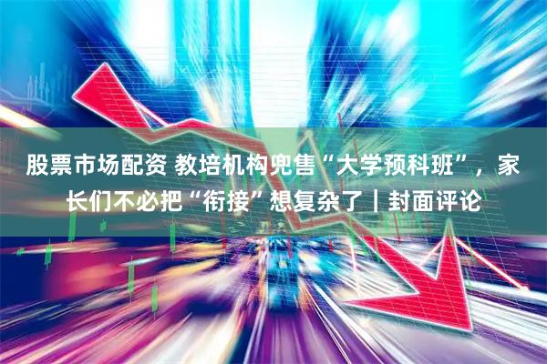 股票市场配资 教培机构兜售“大学预科班”，家长们不必把“衔接”想复杂了｜封面评论