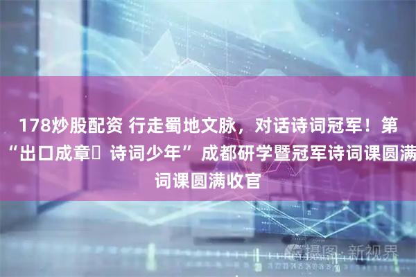 178炒股配资 行走蜀地文脉，对话诗词冠军！第四届 “出口成章・诗词少年” 成都研学暨冠军诗词课圆满收官