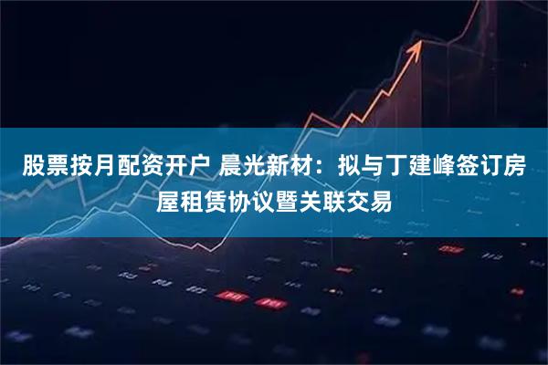 股票按月配资开户 晨光新材：拟与丁建峰签订房屋租赁协议暨关联交易