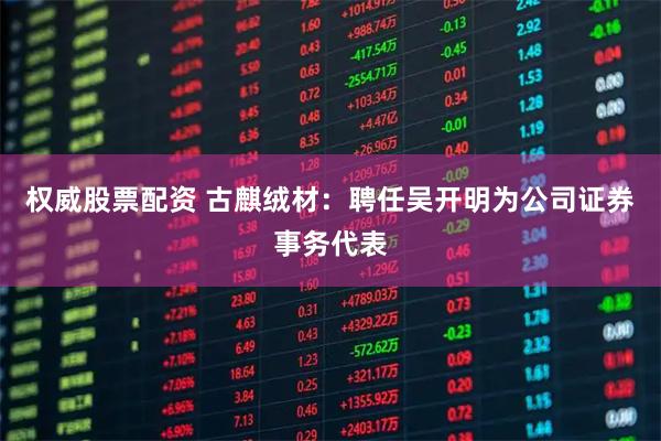 权威股票配资 古麒绒材：聘任吴开明为公司证券事务代表