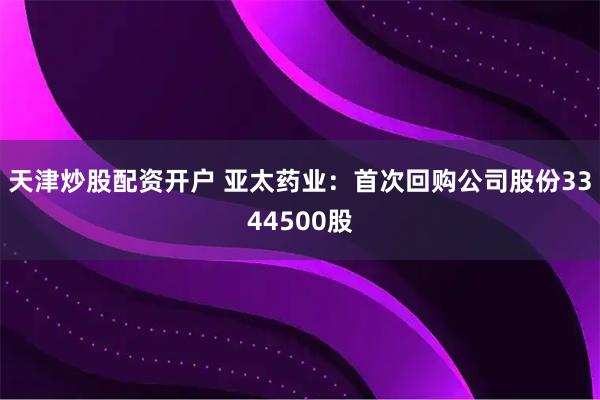 天津炒股配资开户 亚太药业：首次回购公司股份3344500股