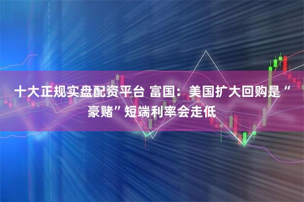 十大正规实盘配资平台 富国：美国扩大回购是“豪赌”短端利率会走低