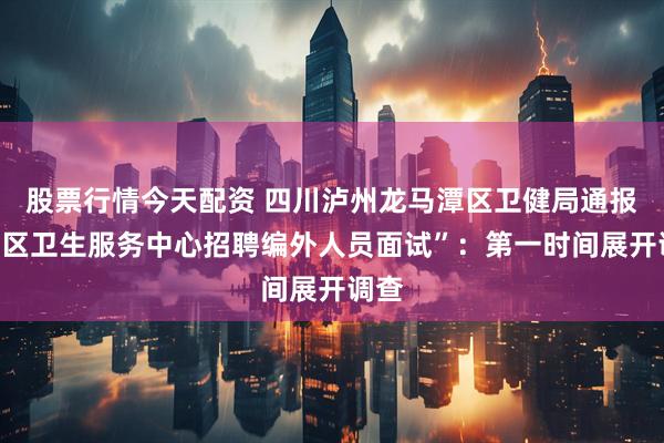 股票行情今天配资 四川泸州龙马潭区卫健局通报“社区卫生服务中心招聘编外人员面试”：第一时间展开调查