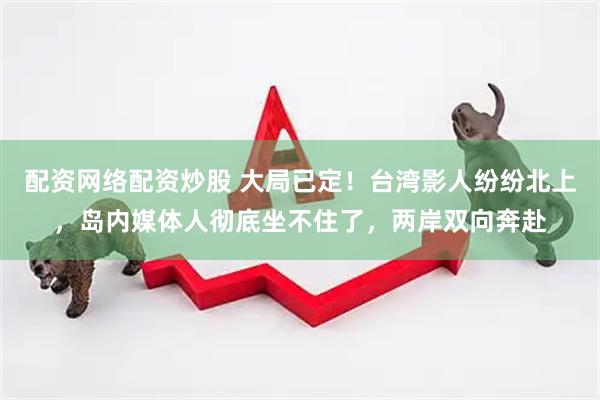 配资网络配资炒股 大局已定！台湾影人纷纷北上，岛内媒体人彻底坐不住了，两岸双向奔赴