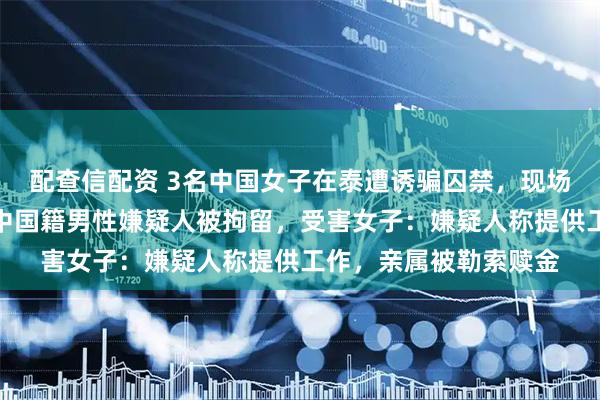 配查信配资 3名中国女子在泰遭诱骗囚禁，现场搜出禁锢铁链，四名中国籍男性嫌疑人被拘留，受害女子：嫌疑人称提供工作，亲属被勒索赎金