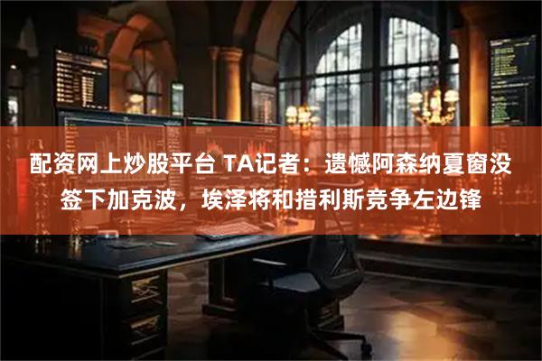 配资网上炒股平台 TA记者：遗憾阿森纳夏窗没签下加克波，埃泽将和措利斯竞争左边锋